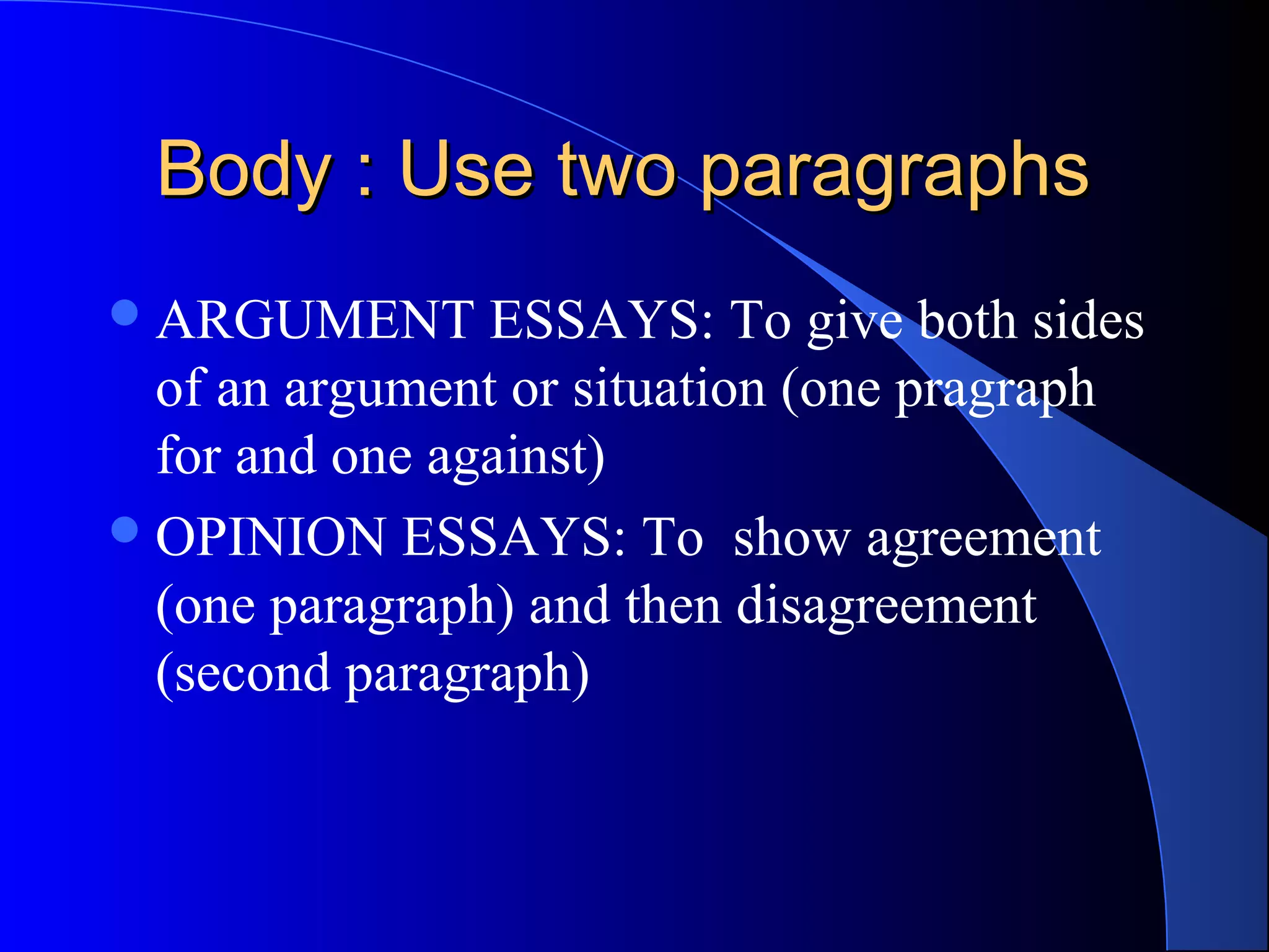 Body : Use two paragraphsBody : Use two paragraphs
ARGUMENT ESSAYS: To give both sides
of an argument or situation (one pragraph
for and one against)
OPINION ESSAYS: To show agreement
(one paragraph) and then disagreement
(second paragraph)
 