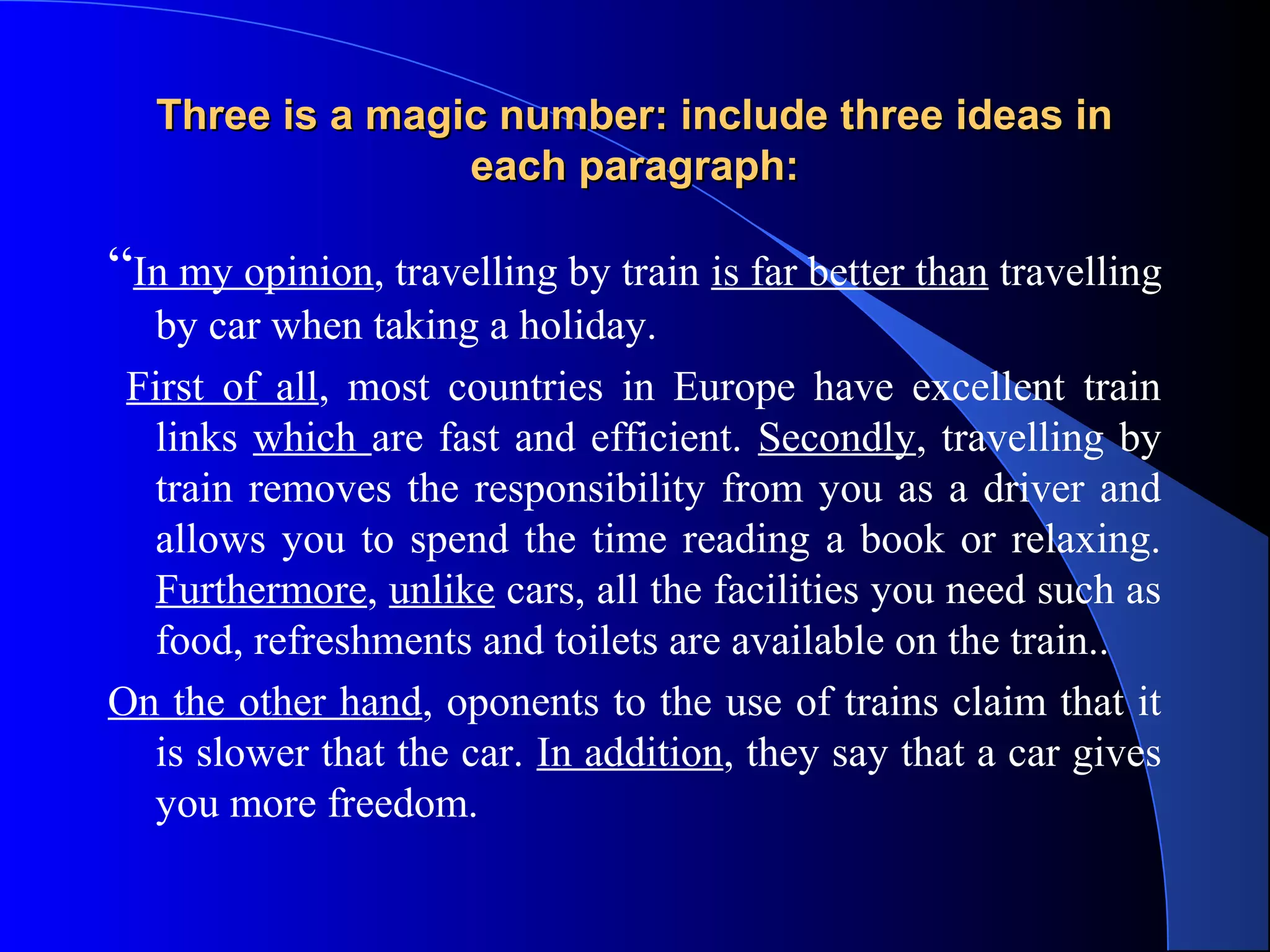 Three is a magic number: include three ideas inThree is a magic number: include three ideas in
each paragraph:each paragraph:
“In my opinion, travelling by train is far better than travelling
by car when taking a holiday.
First of all, most countries in Europe have excellent train
links which are fast and efficient. Secondly, travelling by
train removes the responsibility from you as a driver and
allows you to spend the time reading a book or relaxing.
Furthermore, unlike cars, all the facilities you need such as
food, refreshments and toilets are available on the train..
On the other hand, oponents to the use of trains claim that it
is slower that the car. In addition, they say that a car gives
you more freedom.
 