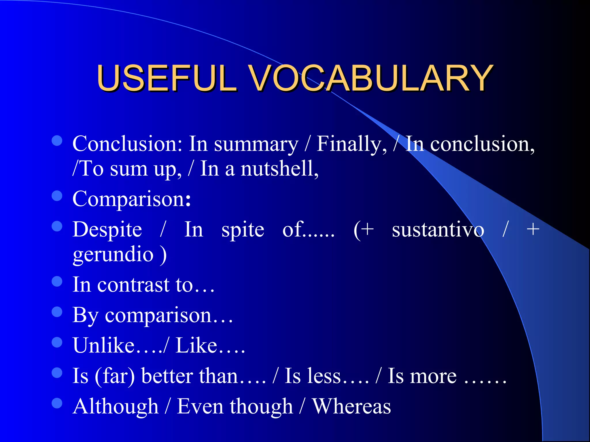 USEFUL VOCABULARYUSEFUL VOCABULARY
 Conclusion: In summary / Finally, / In conclusion,
/To sum up, / In a nutshell,
 Comparison:
 Despite / In spite of...... (+ sustantivo / +
gerundio )
 In contrast to…
 By comparison…
 Unlike…./ Like….
 Is (far) better than…. / Is less…. / Is more ……
 Although / Even though / Whereas
 
