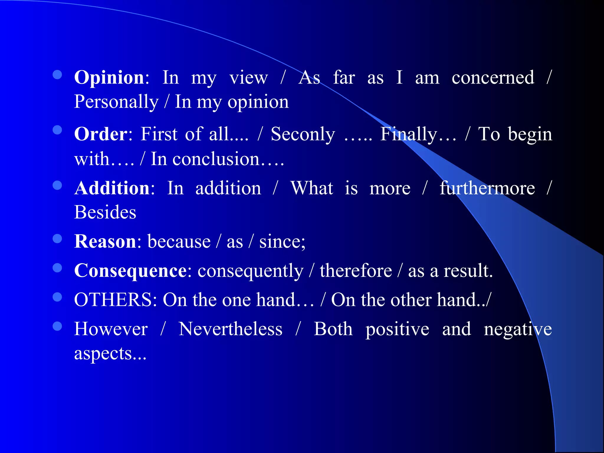  Opinion: In my view / As far as I am concerned /
Personally / In my opinion
 Order: First of all.... / Seconly ….. Finally… / To begin
with…. / In conclusion….
 Addition: In addition / What is more / furthermore /
Besides
 Reason: because / as / since;
 Consequence: consequently / therefore / as a result.
 OTHERS: On the one hand… / On the other hand../
 However / Nevertheless / Both positive and negative
aspects...
 