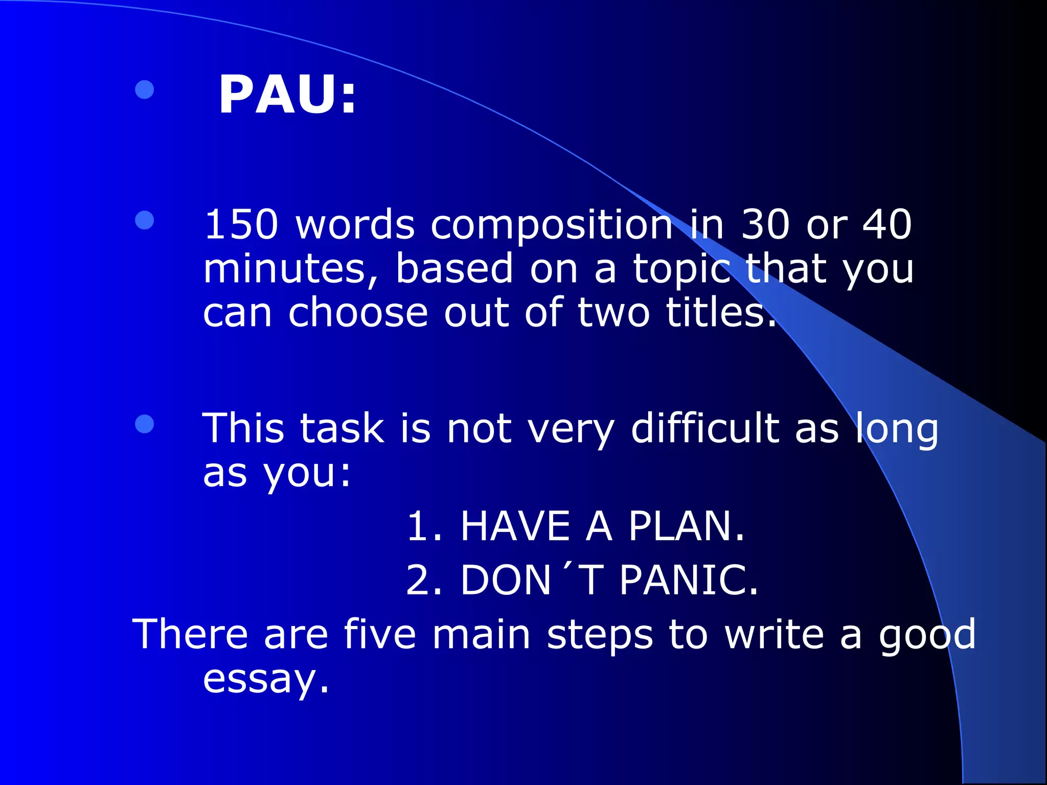  PAU:
 150 words composition in 30 or 40
minutes, based on a topic that you
can choose out of two titles.
 This task is not very difficult as long
as you:
1. HAVE A PLAN.
2. DON´T PANIC.
There are five main steps to write a good
essay.
 