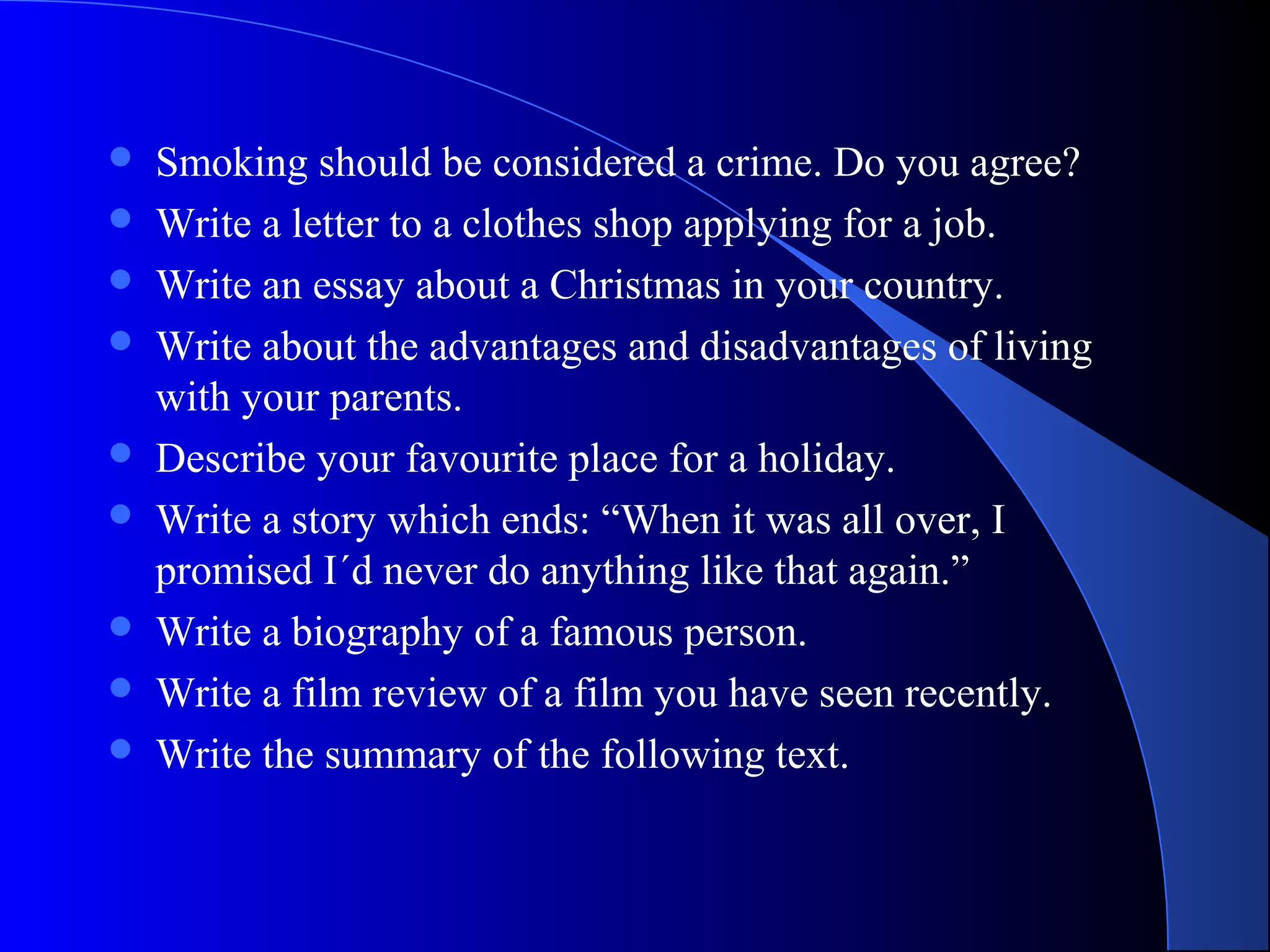  Smoking should be considered a crime. Do you agree?
 Write a letter to a clothes shop applying for a job.
 Write an essay about a Christmas in your country.
 Write about the advantages and disadvantages of living
with your parents.
 Describe your favourite place for a holiday.
 Write a story which ends: “When it was all over, I
promised I´d never do anything like that again.”
 Write a biography of a famous person.
 Write a film review of a film you have seen recently.
 Write the summary of the following text.
 