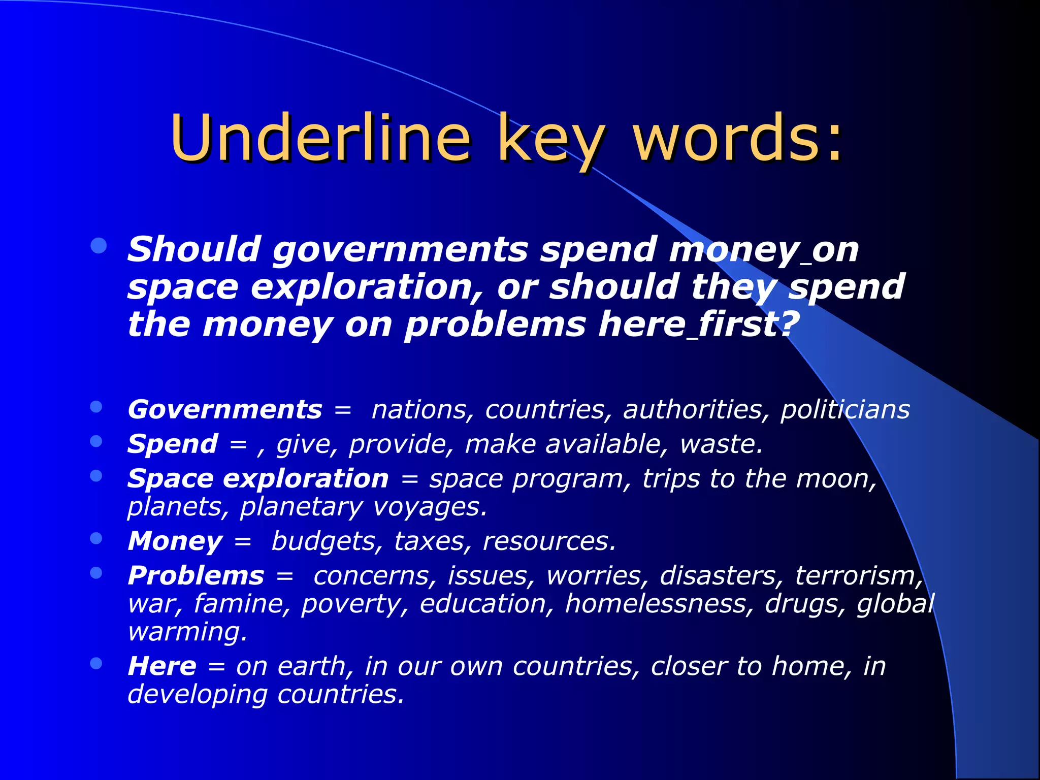 Underline key words:Underline key words:
 Should governments spend money on
space exploration, or should they spend
the money on problems here first?
 Governments = nations, countries, authorities, politicians
 Spend = , give, provide, make available, waste.
 Space exploration = space program, trips to the moon,
planets, planetary voyages.
 Money = budgets, taxes, resources.
 Problems = concerns, issues, worries, disasters, terrorism,
war, famine, poverty, education, homelessness, drugs, global
warming.
 Here = on earth, in our own countries, closer to home, in
developing countries.
 