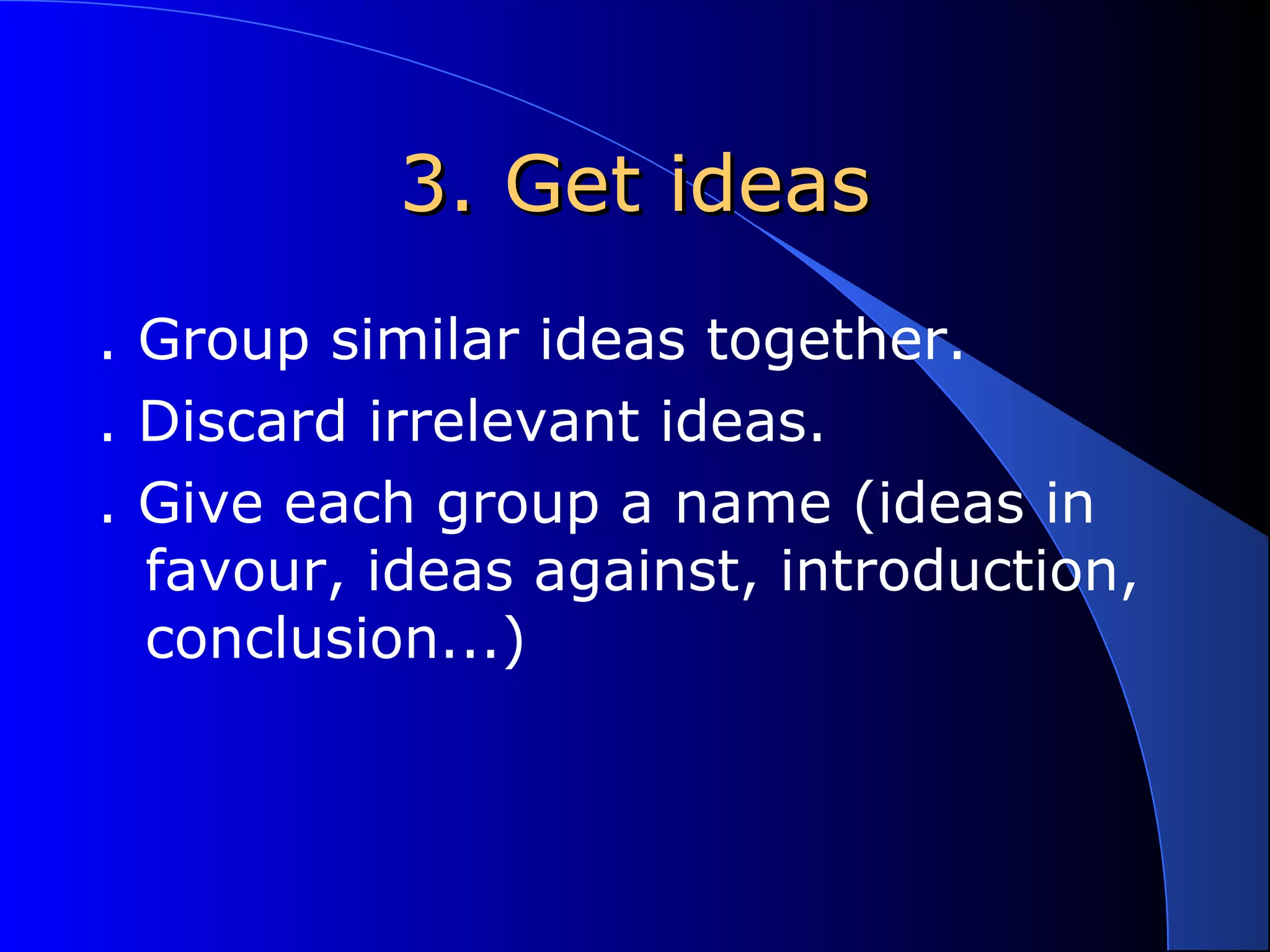 3. Get ideas3. Get ideas
. Group similar ideas together.
. Discard irrelevant ideas.
. Give each group a name (ideas in
favour, ideas against, introduction,
conclusion...)
 