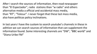 After I search the sources of information, then read newspaper
than “El Espectador”, radio stations than “w radio” and others
alternative media a official and occidental mass media,
than “RT”, “Telesur”. I never forget that these last mass media,
also have políticas policy inclinations.
In last years I have the custom to search youtube’s channels in these in
adittion we can search sources of information that can supplement the
information found. Some interesting channels are “DW”, “BBC world” and
“Diana Uribe FM”
 