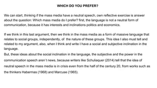 WHICH DO YOU PREFER?
We can start, thinking if the mass media have a neutral speech, own reflective exercise is answer
about the question: Which mass media do I prefer? first, the language is not a neutral form of
communication, because it has interests and inclinations politics and economics.
If we think in this last argument, then we think in the mass media as a form of massive language that
relates to social groups, independently, of the nature of these groups. This idea I also must tell and
related to my argument, also, when I think and write I have a social and subjective inclination in the
language.
But, these ideas about the social inclination in the language, the subjective and the power in the
communication speech aren´t news, because writers like Schuliaquer (2014) tell that the idea of
neutral speech in the mass media is in crisis even from the half of the century 20, from works such as
the thinkers Habermas (1968) and Marcuse (1965).
 