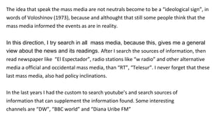 The idea that speak the mass media are not neutrals become to be a “ideological sign”, in
words of Voloshinov (1973), because and althought that still some people think that the
mass media informed the events as are in reality.
In this direction, I try search in all mass media, because this, gives me a general
view about the news and its readings. After I search the sources of information, then
read newspaper like “El Espectador”, radio stations like “w radio” and other alternative
media a official and occidental mass media, than “RT”, “Telesur”. I never forget that these
last mass media, also had policy inclinations.
In the last years I had the custom to search youtube’s and search sources of
information that can supplement the information found. Some interesting
channels are “DW”, “BBC world” and “Diana Uribe FM”
 