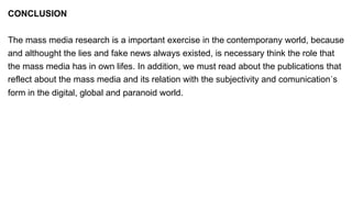 CONCLUSION
The mass media research is a important exercise in the contemporany world, because
and althought the lies and fake news always existed, is necessary think the role that
the mass media has in own lifes. In addition, we must read about the publications that
reflect about the mass media and its relation with the subjectivity and comunication´s
form in the digital, global and paranoid world.
 