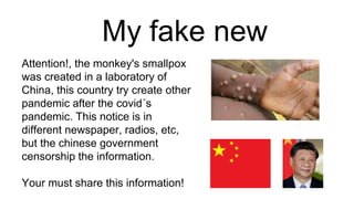 My fake new
Attention!, the monkey's smallpox
was created in a laboratory of
China, this country try create other
pandemic after the covid´s
pandemic. This notice is in
different newspaper, radios, etc,
but the chinese government
censorship the information.
Your must share this information!
 