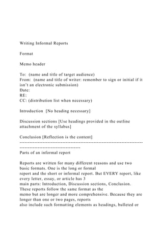 Writing Informal Reports
Format
Memo header
To: (name and title of target audience)
From: (name and title of writer: remember to sign or initial if it
isn’t an electronic submission)
Date:
RE:
CC: (distribution list when necessary)
Introduction [No heading necessary]
Discussion sections [Use headings provided in the outline
attachment of the syllabus]
Conclusion [Reflection is the content]
---------------------------------------------------------------------------
-------------------------------------
Parts of an informal report
Reports are written for many different reasons and use two
basic formats. One is the long or formal
report and the short or informal report. But EVERY report, like
every letter, essay, or article has 3
main parts: Introduction, Discussion sections, Conclusion.
These reports follow the same format as the
memo but are longer and more comprehensive. Because they are
longer than one or two pages, reports
also include such formatting elements as headings, bulleted or
 