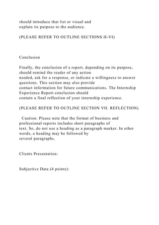 should introduce that list or visual and
explain its purpose to the audience.
(PLEASE REFER TO OUTLINE SECTIONS II-VI)
Conclusion
Finally, the conclusion of a report, depending on its purpose,
should remind the reader of any action
needed, ask for a response, or indicate a willingness to answer
questions. This section may also provide
contact information for future communications. The Internship
Experience Report conclusion should
contain a final reflection of your internship experience.
(PLEASE REFER TO OUTLINE SECTION VII. REFLECTION)
Caution: Please note that the format of business and
professional reports includes short paragraphs of
text. So, do not use a heading as a paragraph marker. In other
words, a heading may be followed by
several paragraphs.
Clients Presentation:
Subjective Data (4 points):
 