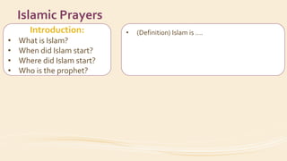 Introduction:
• What is Islam?
• When did Islam start?
• Where did Islam start?
• Who is the prophet?
Islamic Prayers
• (Definition) Islam is ….
• Muslims believe in ….
• Date / city
• His name
• How did the prophet invite people to Islam?
 
