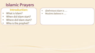 Introduction:
• What is Islam?
• When did Islam start?
• Where did Islam start?
• Who is the prophet?
Islamic Prayers
• (Definition) Islam is ….
• Muslims believe in ….
• Date / city
• His name
• How did the prophet invite people to Islam?
 