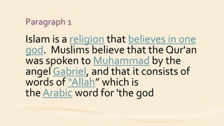 Paragraph 1
Islam is a religion that believes in one
god. Muslims believe that the Qur'an
was spoken to Muhammad by the
angel Gabriel, and that it consists of
words of “Allah” which is
the Arabic word for 'the god
 