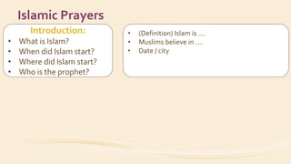 Introduction:
• What is Islam?
• When did Islam start?
• Where did Islam start?
• Who is the prophet?
Islamic Prayers
• (Definition) Islam is ….
• Muslims believe in ….
• Date / city
• His name
• How did the prophet invite people to Islam?
 