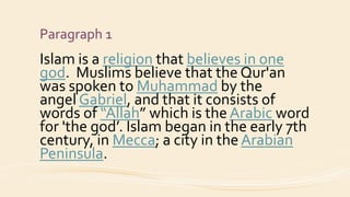 Paragraph 1
Islam is a religion that believes in one
god. Muslims believe that the Qur'an
was spoken to Muhammad by the
angel Gabriel, and that it consists of
words of “Allah” which is the Arabic word
for 'the god’. Islam began in the early 7th
century, in Mecca; a city in the Arabian
Peninsula.
 