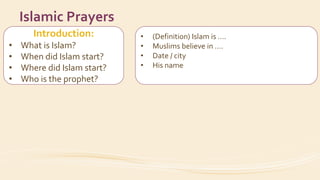 Introduction:
• What is Islam?
• When did Islam start?
• Where did Islam start?
• Who is the prophet?
Islamic Prayers
• (Definition) Islam is ….
• Muslims believe in ….
• Date / city
• His name
• How did the prophet invite people to Islam?
 