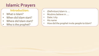 Introduction:
• What is Islam?
• When did Islam start?
• Where did Islam start?
• Who is the prophet?
Islamic Prayers
• (Definition) Islam is ….
• Muslims believe in ….
• Date / city
• His name
• How did the prophet invite people to Islam?
 