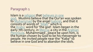 Paragraph 1
Islam is a religion that believes in one
god. Muslims believe that the Qur'an was spoken
to Muhammad by the angel Gabriel, and that it
consists of words of “Allah” which is
the Arabic word for 'the god’. Islam began in the
early 7th century, in Mecca; a city in the Arabian
Peninsula. Muhammaed , peace be upon him, is
the human chosen by God to be his messenger to
people. He invited people near the “Kaba” to
believe in one God and to abandon the idols.
 