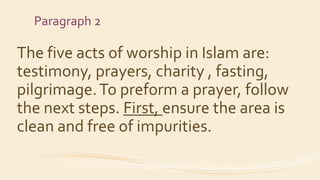 Paragraph 2
The five acts of worship in Islam are:
testimony, prayers, charity , fasting,
pilgrimage.To preform a prayer, follow
the next steps. First, ensure the area is
clean and free of impurities.
 