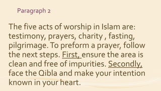 Paragraph 2
The five acts of worship in Islam are:
testimony, prayers, charity , fasting,
pilgrimage.To preform a prayer, follow
the next steps. First, ensure the area is
clean and free of impurities. Secondly,
face the Qibla and make your intention
known in your heart.
 