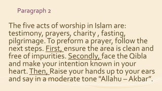 Paragraph 2
The five acts of worship in Islam are:
testimony, prayers, charity , fasting,
pilgrimage.To preform a prayer, follow the
next steps. First, ensure the area is clean and
free of impurities. Secondly, face the Qibla
and make your intention known in your
heart.Then, Raise your hands up to your ears
and say in a moderate tone "Allahu – Akbar”.
 