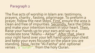 Paragraph 2
The five acts of worship in Islam are: testimony,
prayers, charity , fasting, pilgrimage.To preform a
prayer, follow the next steps. First, ensure the area is
clean and free of impurities. Secondly, face the Qibla
and make your intention known in your heart.Then,
Raise your hands up to your ears and say in a
moderate tone "Allahu – Akbar”. After that, place
your right hand over your left hand upon your chest
and keep your eyes focused on the place you are
standing. Now, recite “Al-Fatiha” and optional
verses ; a “surah” , from the holy Quran.
 