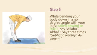Step 6
While bending your
body down in a 90
degree angle with your
legs; called bowing or
Ruku , say "Allahu -
Akbar." Say three times
"Subhana Rabbiya Al-
azeem."
 