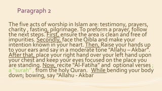 Paragraph 2
The five acts of worship in Islam are: testimony, prayers,
charity , fasting, pilgrimage.To preform a prayer, follow
the next steps. First, ensure the area is clean and free of
impurities. Secondly, face the Qibla and make your
intention known in your heart.Then, Raise your hands up
to your ears and say in a moderate tone "Allahu – Akbar”.
After that, place your right hand over your left hand upon
your chest and keep your eyes focused on the place you
are standing. Now, recite “Al-Fatiha” and optional verses ;
a “surah” , from the holy Quran. While bending your body
down; bowing, say "Allahu - Akbar
 
