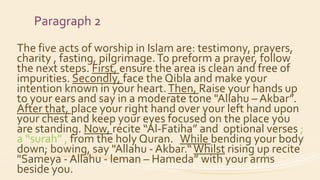 Paragraph 2
The five acts of worship in Islam are: testimony, prayers,
charity , fasting, pilgrimage.To preform a prayer, follow
the next steps. First, ensure the area is clean and free of
impurities. Secondly, face the Qibla and make your
intention known in your heart.Then, Raise your hands up
to your ears and say in a moderate tone "Allahu – Akbar”.
After that, place your right hand over your left hand upon
your chest and keep your eyes focused on the place you
are standing. Now, recite “Al-Fatiha” and optional verses ;
a “surah” , from the holy Quran. While bending your body
down; bowing, say "Allahu - Akbar.“Whilst rising up recite
"Sameya - Allahu - leman – Hameda” with your arms
beside you.
 