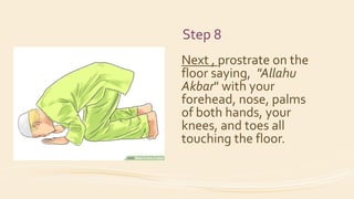 Step 8
Next , prostrate on the
floor saying, "Allahu
Akbar" with your
forehead, nose, palms
of both hands, your
knees, and toes all
touching the floor.
 