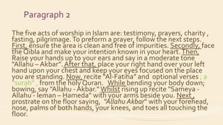 Paragraph 2
The five acts of worship in Islam are: testimony, prayers, charity ,
fasting, pilgrimage.To preform a prayer, follow the next steps.
First, ensure the area is clean and free of impurities. Secondly, face
the Qibla and make your intention known in your heart.Then,
Raise your hands up to your ears and say in a moderate tone
"Allahu – Akbar”. After that, place your right hand over your left
hand upon your chest and keep your eyes focused on the place
you are standing. Now, recite “Al-Fatiha” and optional verses ; a
“surah” , from the holy Quran. While bending your body down;
bowing, say "Allahu - Akbar.“Whilst rising up recite "Sameya -
Allahu - leman – Hameda” with your arms beside you. Next ,
prostrate on the floor saying, "Allahu Akbar" with your forehead,
nose, palms of both hands, your knees, and toes all touching the
floor.
 