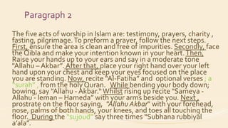 Paragraph 2
The five acts of worship in Islam are: testimony, prayers, charity ,
fasting, pilgrimage.To preform a prayer, follow the next steps.
First, ensure the area is clean and free of impurities. Secondly, face
the Qibla and make your intention known in your heart.Then,
Raise your hands up to your ears and say in a moderate tone
"Allahu – Akbar”. After that, place your right hand over your left
hand upon your chest and keep your eyes focused on the place
you are standing. Now, recite “Al-Fatiha” and optional verses ; a
“surah” , from the holy Quran. While bending your body down;
bowing, say "Allahu - Akbar.“Whilst rising up recite "Sameya -
Allahu - leman – Hameda” with your arms beside you. Next ,
prostrate on the floor saying, "Allahu Akbar" with your forehead,
nose, palms of both hands, your knees, and toes all touching the
floor. During the “sujoud” say three times “Subhana rubbiyal
a’ala”.
 
