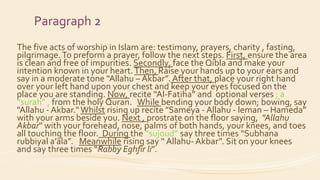 Paragraph 2
The five acts of worship in Islam are: testimony, prayers, charity , fasting,
pilgrimage.To preform a prayer, follow the next steps. First, ensure the area
is clean and free of impurities. Secondly, face the Qibla and make your
intention known in your heart.Then, Raise your hands up to your ears and
say in a moderate tone "Allahu – Akbar”. After that, place your right hand
over your left hand upon your chest and keep your eyes focused on the
place you are standing. Now, recite “Al-Fatiha” and optional verses ; a
“surah” , from the holy Quran. While bending your body down; bowing, say
"Allahu - Akbar.“Whilst rising up recite "Sameya - Allahu - leman – Hameda”
with your arms beside you. Next , prostrate on the floor saying, "Allahu
Akbar" with your forehead, nose, palms of both hands, your knees, and toes
all touching the floor. During the “sujoud” say three times “Subhana
rubbiyal a’ala”. Meanwhile rising say “ Allahu- Akbar”. Sit on your knees
and say three times “Rabby Eghfir li”.
 