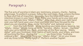 Paragraph 2
The five acts of worship in Islam are: testimony, prayers, charity , fasting,
pilgrimage.To preform a prayer, follow the next steps. First, ensure the area
is clean and free of impurities. Secondly, face the Qibla and make your
intention known in your heart.Then, Raise your hands up to your ears and
say in a moderate tone "Allahu – Akbar”. After that, place your right hand
over your left hand upon your chest and keep your eyes focused on the
place you are standing. Now, recite “Al-Fatiha” and optional verses ; a
“surah” , from the holy Quran. While bending your body down; bowing, say
"Allahu - Akbar.“Whilst rising up recite "Sameya - Allahu - leman – Hameda”
with your arms beside you. Next , prostrate on the floor saying, "Allahu
Akbar" with your forehead, nose, palms of both hands, your knees, and toes
all touching the floor. During the “sujoud” say three times “Subhana
rubbiyal a’ala”. Meanwhile rising say “ Allahu- Akbar”. Sit on your knees
and say three times “Rabby Eghfir li”. Perform another Sajdah.
 