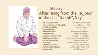 Step 12
After rising from the “sujoud”
in the last “Rakah”, Say
"At-Tahiyyatu lillahi “Greetings, prayers and
was- Salawatu wat-Tayyibatu. goodness belong to Allah.
As-Salamu ' alaika Peace be on you,
ayyuhannabiyyu O Prophet
wa rahmatullahi and the mercy of Allah
wa barakatuhu. and His blessings.
Assalamu 'alaina wa’ala Peace be on us and on
ibadil-Lahis -Salihin the righteous servants of Allah
ash hadu al-La ilaha I bear witness that
il-Lal lahu there is no god but Allah,
wa ash hadu anna and bear witness that
Muhammadan abduhu Muhammad is His servant
wa rasuluhu." and Messenger.”
 