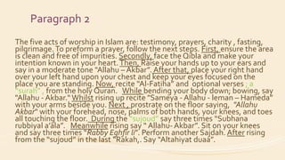 Paragraph 2
The five acts of worship in Islam are: testimony, prayers, charity , fasting,
pilgrimage.To preform a prayer, follow the next steps. First, ensure the area
is clean and free of impurities. Secondly, face the Qibla and make your
intention known in your heart.Then, Raise your hands up to your ears and
say in a moderate tone "Allahu – Akbar”. After that, place your right hand
over your left hand upon your chest and keep your eyes focused on the
place you are standing. Now, recite “Al-Fatiha” and optional verses ; a
“surah” , from the holy Quran. While bending your body down; bowing, say
"Allahu - Akbar.“Whilst rising up recite "Sameya - Allahu - leman – Hameda”
with your arms beside you. Next , prostrate on the floor saying, "Allahu
Akbar" with your forehead, nose, palms of both hands, your knees, and toes
all touching the floor. During the “sujoud” say three times “Subhana
rubbiyal a’ala”. Meanwhile rising say “ Allahu- Akbar”. Sit on your knees
and say three times “Rabby Eghfir li”. Perform another Sajdah. After rising
from the “sujoud” in the last “Rakah,. Say “Altahiyat duaa”.
 