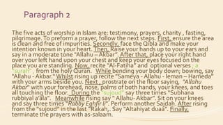 Paragraph 2
The five acts of worship in Islam are: testimony, prayers, charity , fasting,
pilgrimage.To preform a prayer, follow the next steps. First, ensure the area
is clean and free of impurities. Secondly, face the Qibla and make your
intention known in your heart.Then, Raise your hands up to your ears and
say in a moderate tone "Allahu – Akbar”. After that, place your right hand
over your left hand upon your chest and keep your eyes focused on the
place you are standing. Now, recite “Al-Fatiha” and optional verses ; a
“surah” , from the holy Quran. While bending your body down; bowing, say
"Allahu - Akbar.“Whilst rising up recite "Sameya - Allahu - leman – Hameda”
with your arms beside you. Next , prostrate on the floor saying, "Allahu
Akbar" with your forehead, nose, palms of both hands, your knees, and toes
all touching the floor. During the “sujoud” say three times “Subhana
rubbiyal a’ala”. Meanwhile rising say “ Allahu- Akbar”. Sit on your knees
and say three times “Rabby Eghfir li”. Perform another Sajdah. After rising
from the “sujoud” in the last “Rakah,. Say “Altahiyat duaa”. Finally,
terminate the prayers with as-salaam.
 