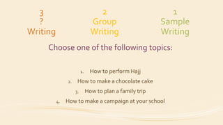 3
?
Writing
Choose one of the following topics:
1. How to perform Hajj
2. How to make a chocolate cake
3. How to plan a family trip
4. How to make a campaign at your school
2
Group
Writing
1
Sample
Writing
 