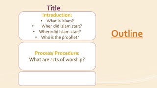 Introduction:
• What is Islam?
• When did Islam start?
• Where did Islam start?
• Who is the prophet?
Process/ Procedure:
What are acts of worship?
Title
Outline
 