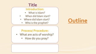 Introduction:
• What is Islam?
• When did Islam start?
• Where did Islam start?
• Who is the prophet?
Process/ Procedure:
• What are acts of worship?
• How do you pray?
Title
Outline
 