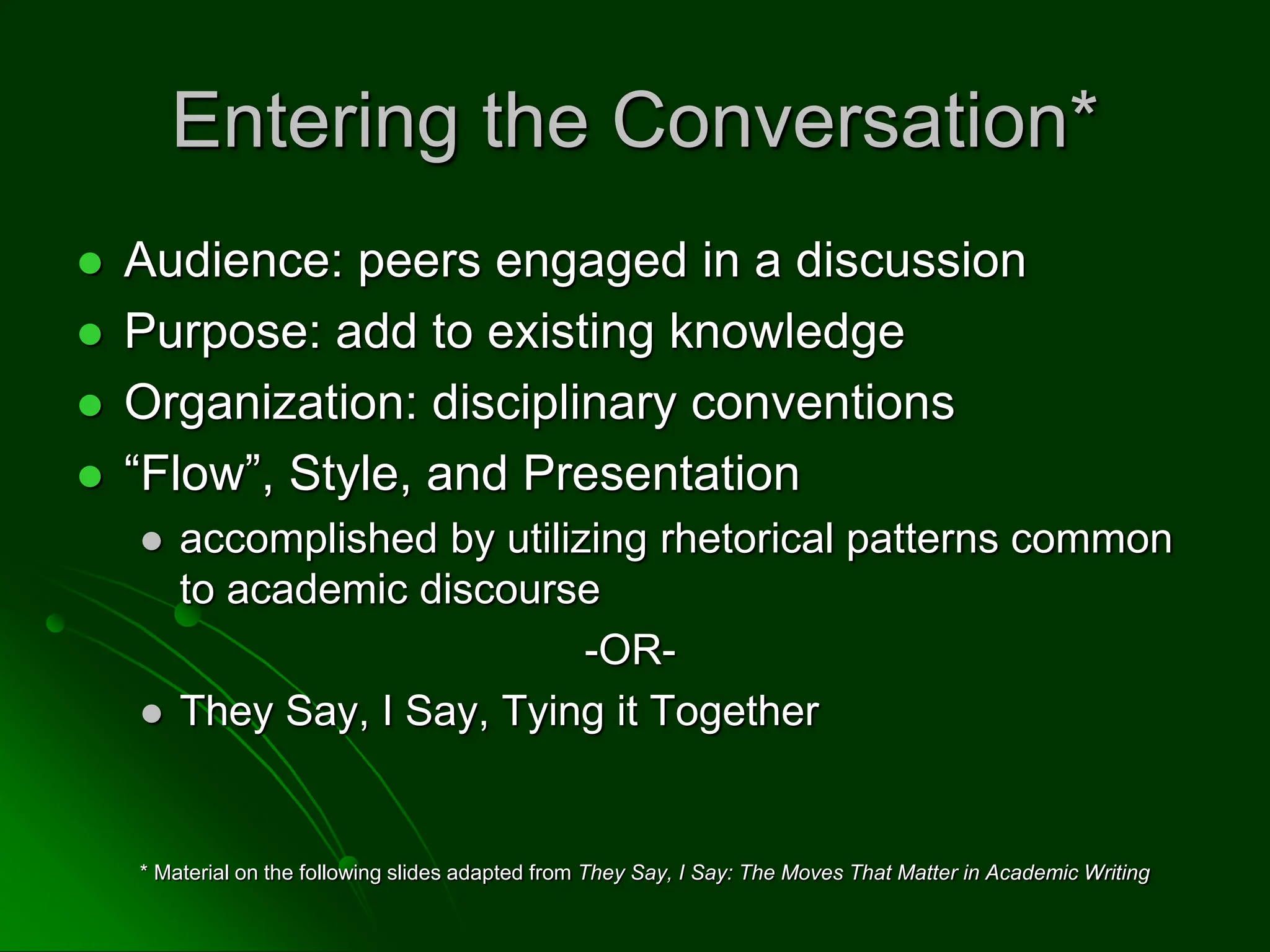 Entering the Conversation*
 Audience: peers engaged in a discussion
 Purpose: add to existing knowledge
 Organization: disciplinary conventions
 “Flow”, Style, and Presentation
 accomplished by utilizing rhetorical patterns common
to academic discourse
-OR-
 They Say, I Say, Tying it Together
* Material on the following slides adapted from They Say, I Say: The Moves That Matter in Academic Writing
 