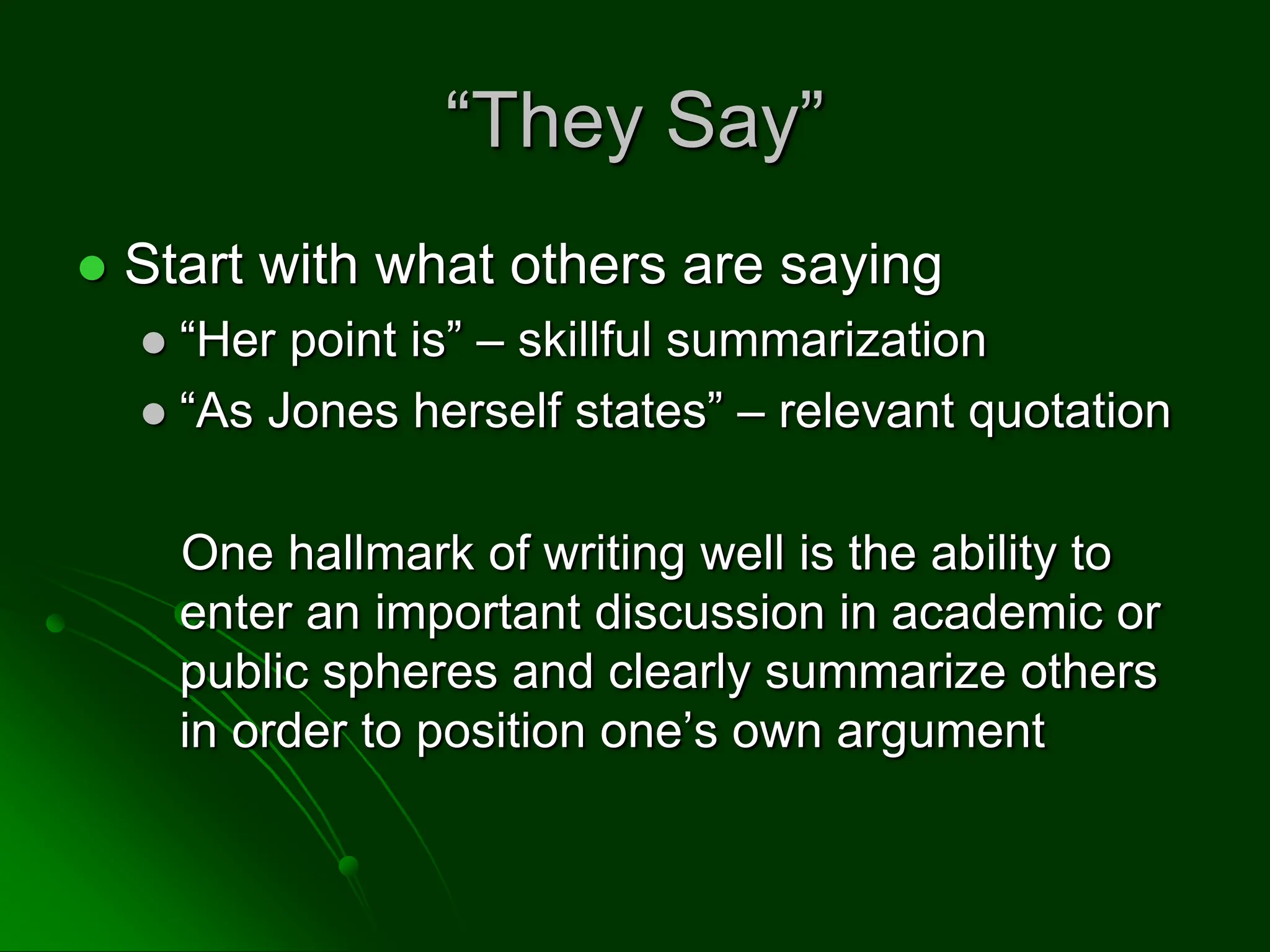 “They Say”
 Start with what others are saying
 “Her point is” – skillful summarization
 “As Jones herself states” – relevant quotation
One hallmark of writing well is the ability to
enter an important discussion in academic or
public spheres and clearly summarize others
in order to position one’s own argument
 
