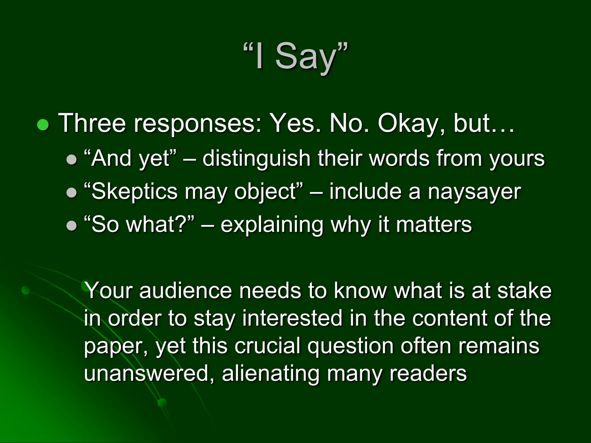 “I Say”
 Three responses: Yes. No. Okay, but…
 “And yet” – distinguish their words from yours
 “Skeptics may object” – include a naysayer
 “So what?” – explaining why it matters
Your audience needs to know what is at stake
in order to stay interested in the content of the
paper, yet this crucial question often remains
unanswered, alienating many readers
 