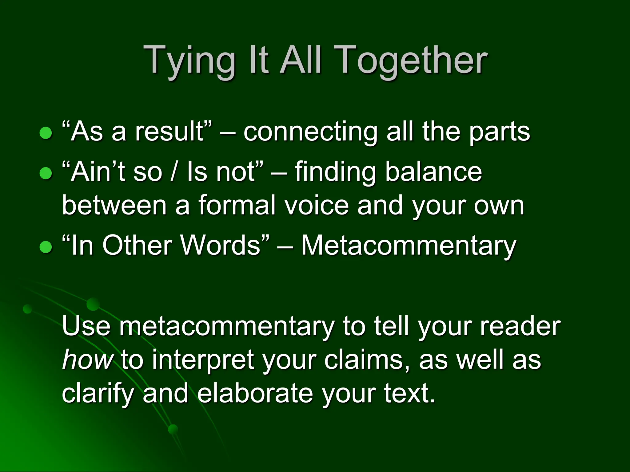 Tying It All Together
 “As a result” – connecting all the parts
 “Ain’t so / Is not” – finding balance
between a formal voice and your own
 “In Other Words” – Metacommentary
Use metacommentary to tell your reader
how to interpret your claims, as well as
clarify and elaborate your text.
 