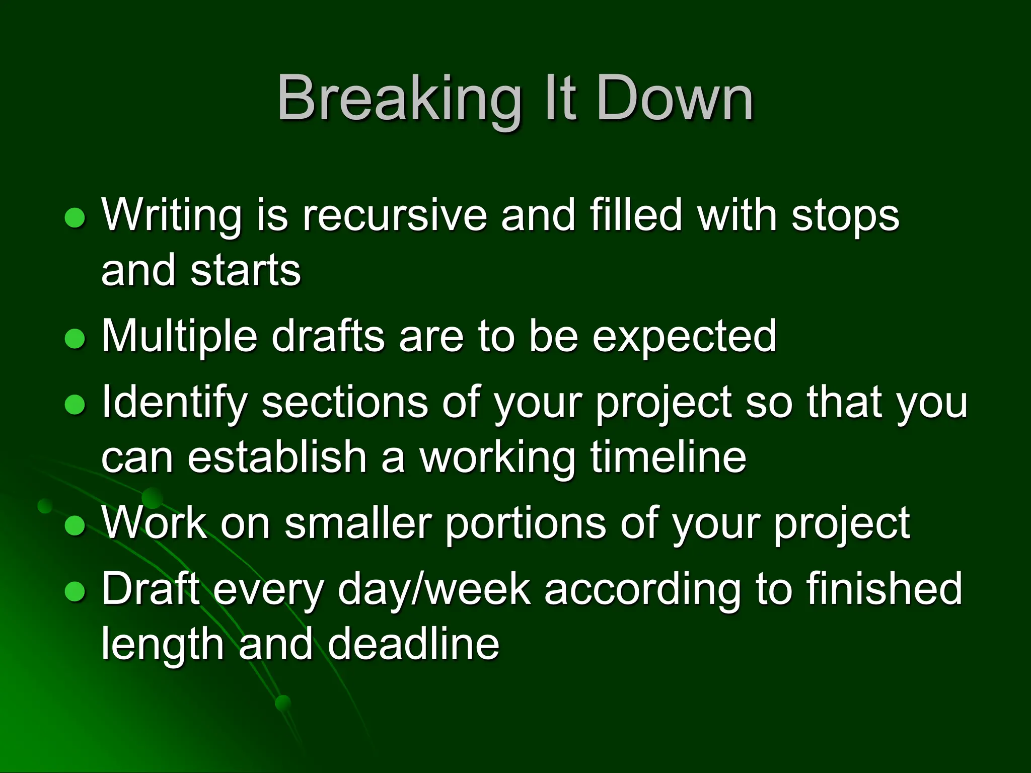 Breaking It Down
 Writing is recursive and filled with stops
and starts
 Multiple drafts are to be expected
 Identify sections of your project so that you
can establish a working timeline
 Work on smaller portions of your project
 Draft every day/week according to finished
length and deadline
 