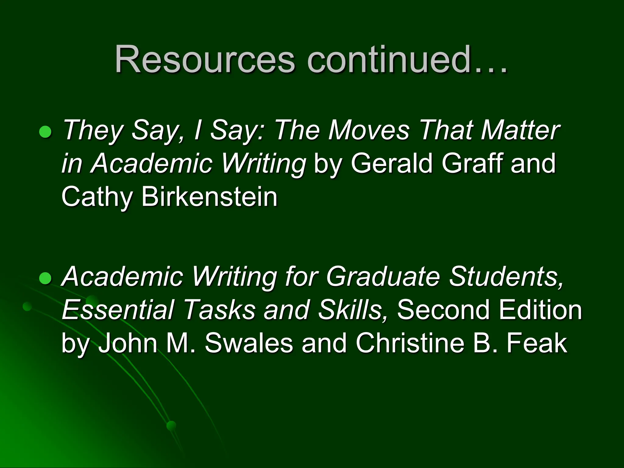 Resources continued…
 They Say, I Say: The Moves That Matter
in Academic Writing by Gerald Graff and
Cathy Birkenstein
 Academic Writing for Graduate Students,
Essential Tasks and Skills, Second Edition
by John M. Swales and Christine B. Feak
 