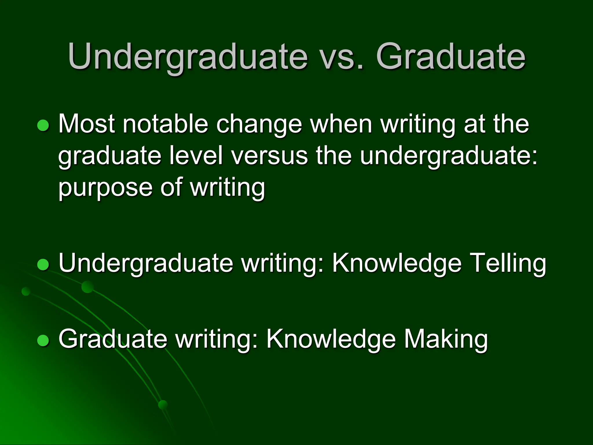 Undergraduate vs. Graduate
 Most notable change when writing at the
graduate level versus the undergraduate:
purpose of writing
 Undergraduate writing: Knowledge Telling
 Graduate writing: Knowledge Making
 