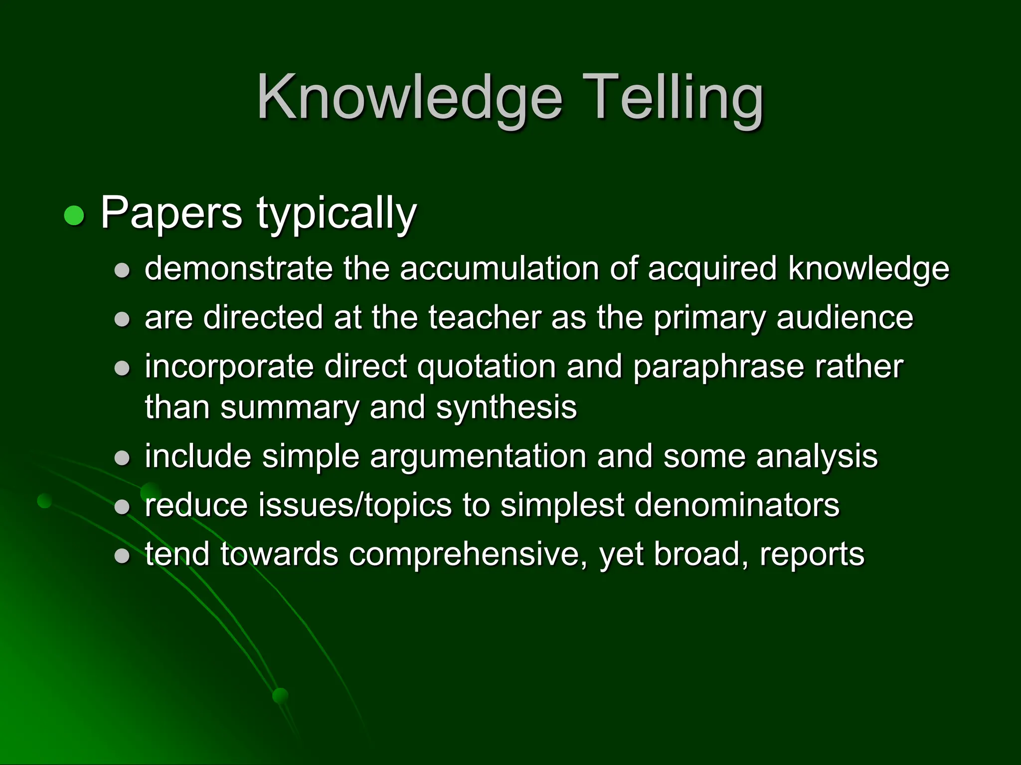 Knowledge Telling
 Papers typically
 demonstrate the accumulation of acquired knowledge
 are directed at the teacher as the primary audience
 incorporate direct quotation and paraphrase rather
than summary and synthesis
 include simple argumentation and some analysis
 reduce issues/topics to simplest denominators
 tend towards comprehensive, yet broad, reports
 