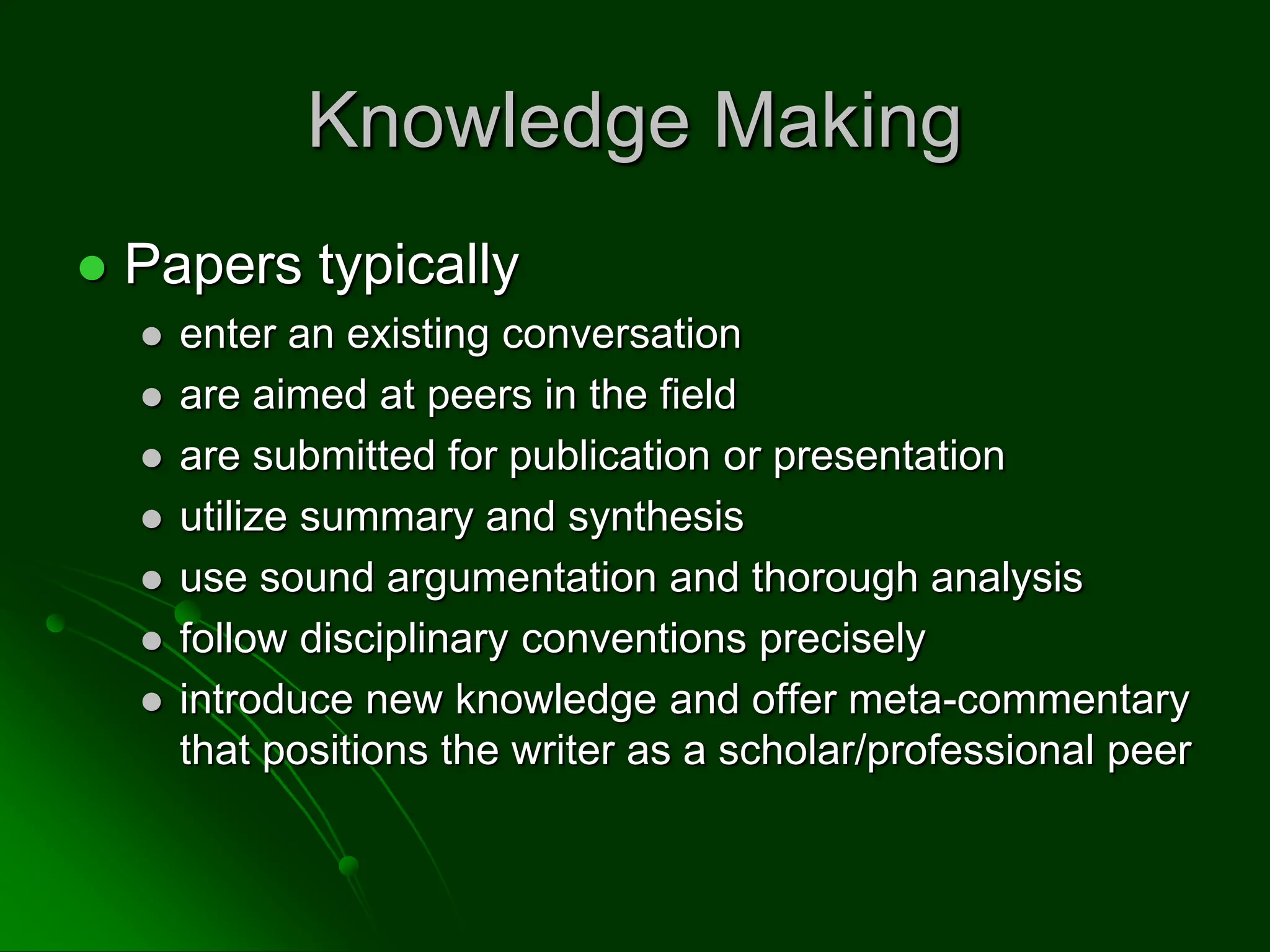 Knowledge Making
 Papers typically
 enter an existing conversation
 are aimed at peers in the field
 are submitted for publication or presentation
 utilize summary and synthesis
 use sound argumentation and thorough analysis
 follow disciplinary conventions precisely
 introduce new knowledge and offer meta-commentary
that positions the writer as a scholar/professional peer
 